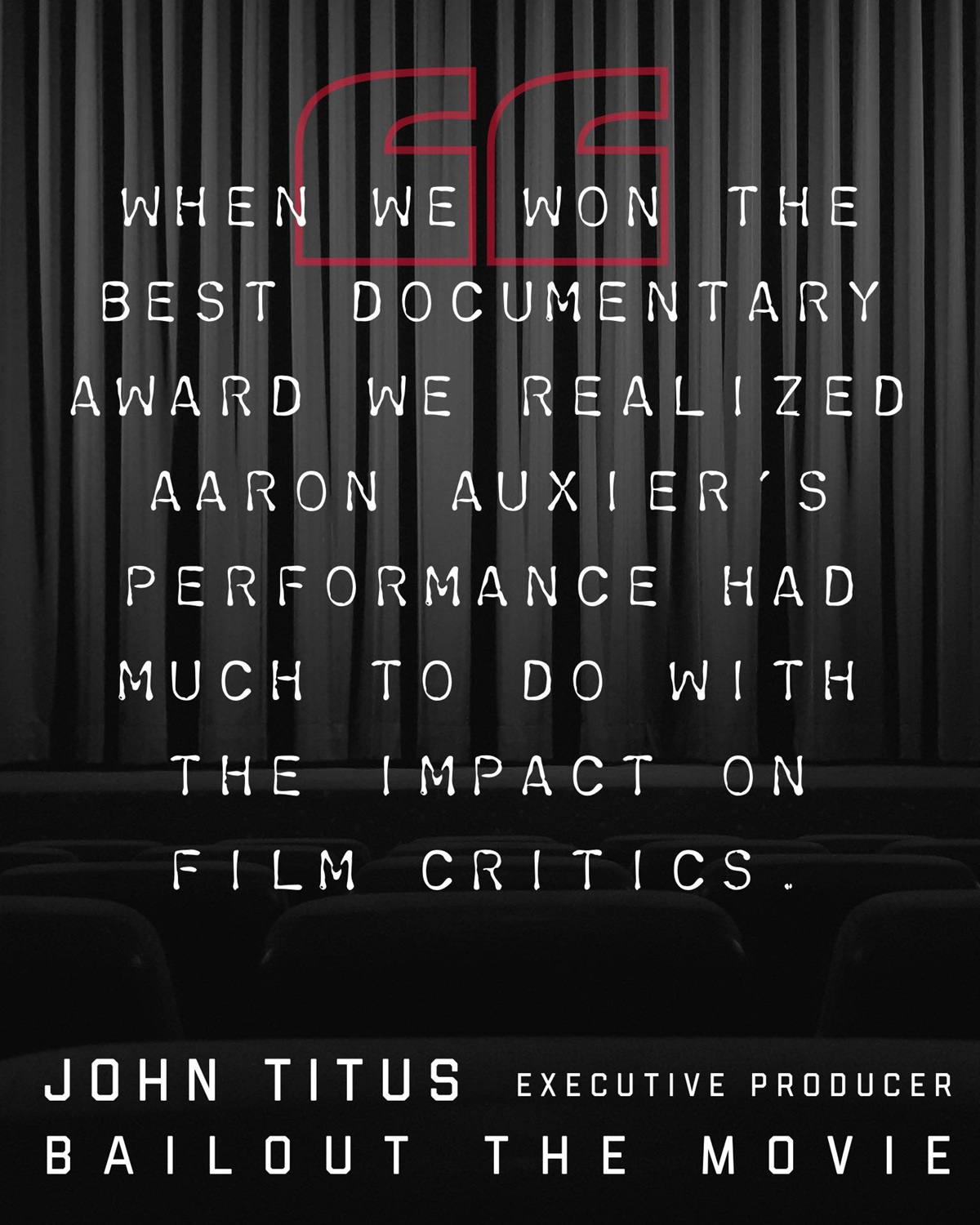 A graphic with the words "When We Won The Best Documentary Award, We Realized Aaron Auxier’s Performance Had Much To Do With The Impact On Film Critics." - John Titus, Executive Producer, Bailout The Movie