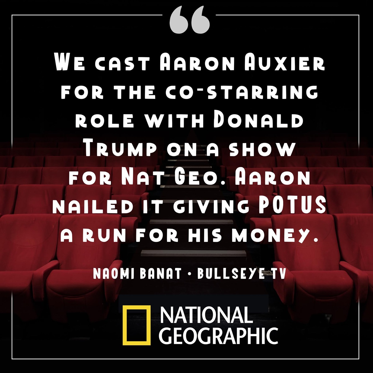 A graphic with the words "We Cast Aaron Auxier For The Co-Starring Role With Donald Trump On A Show For Nat Geo. Aaron Nailed It Giving POTUS A Run For His Money." - Naomi Banat, Bullseye TV, National Geographic